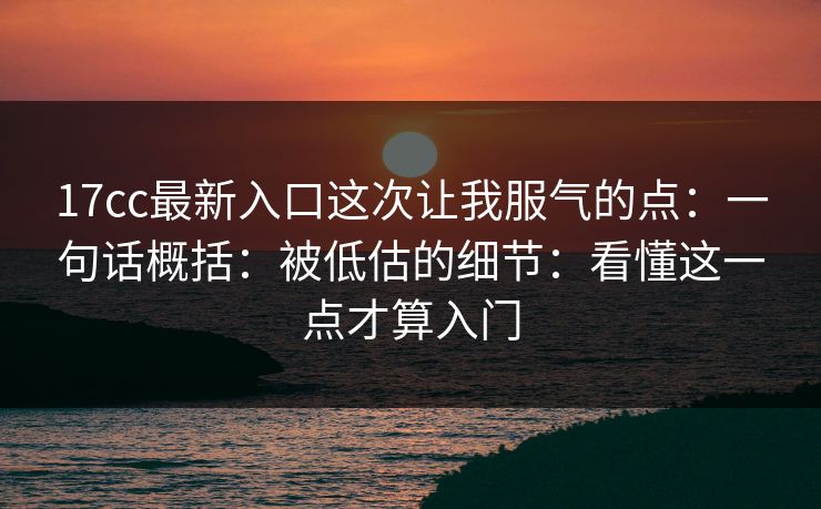 17cc最新入口这次让我服气的点：一句话概括：被低估的细节：看懂这一点才算入门