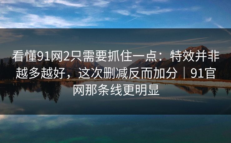 看懂91网2只需要抓住一点：特效并非越多越好，这次删减反而加分｜91官网那条线更明显