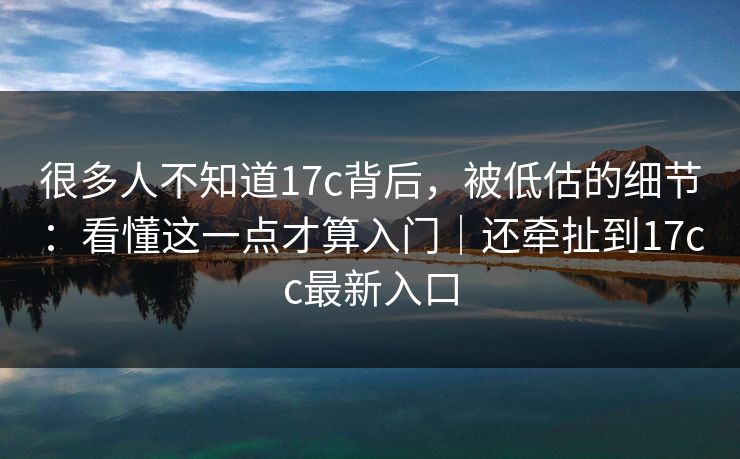 很多人不知道17c背后，被低估的细节：看懂这一点才算入门｜还牵扯到17cc最新入口