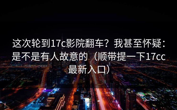 这次轮到17c影院翻车？我甚至怀疑：是不是有人故意的（顺带提一下17cc最新入口）