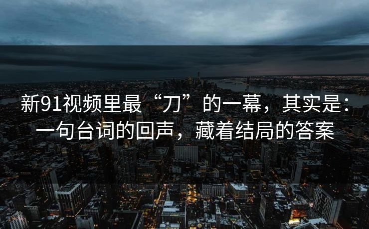 新91视频里最“刀”的一幕，其实是：一句台词的回声，藏着结局的答案