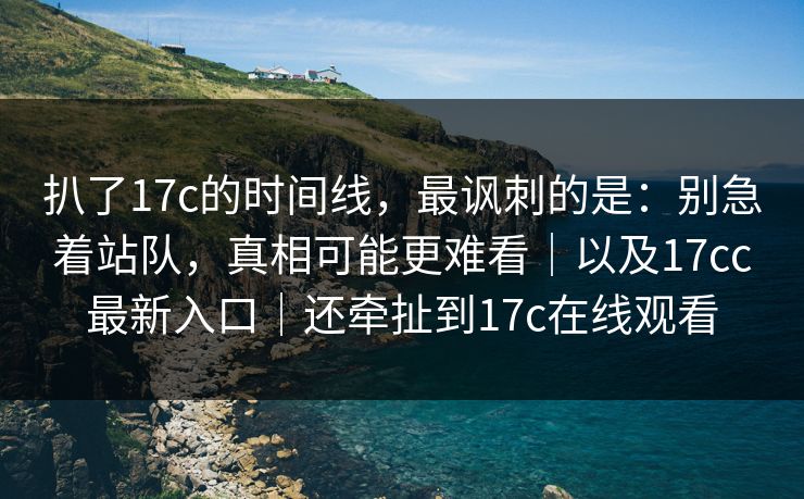 扒了17c的时间线，最讽刺的是：别急着站队，真相可能更难看｜以及17cc最新入口｜还牵扯到17c在线观看