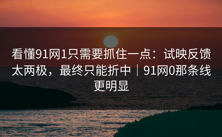 看懂91网1只需要抓住一点：试映反馈太两极，最终只能折中｜91网0那条线更明显