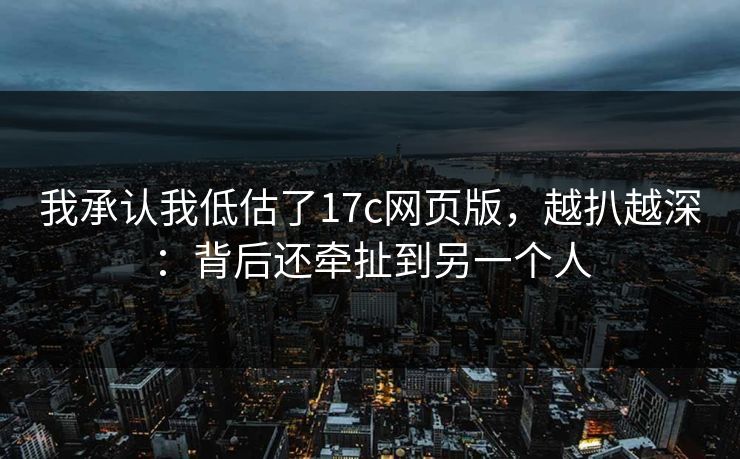 我承认我低估了17c网页版，越扒越深：背后还牵扯到另一个人