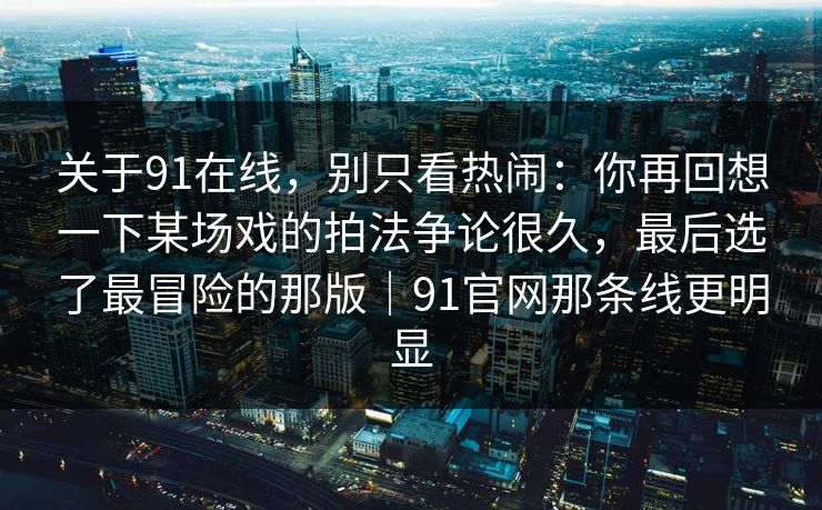 关于91在线，别只看热闹：你再回想一下某场戏的拍法争论很久，最后选了最冒险的那版｜91官网那条线更明显