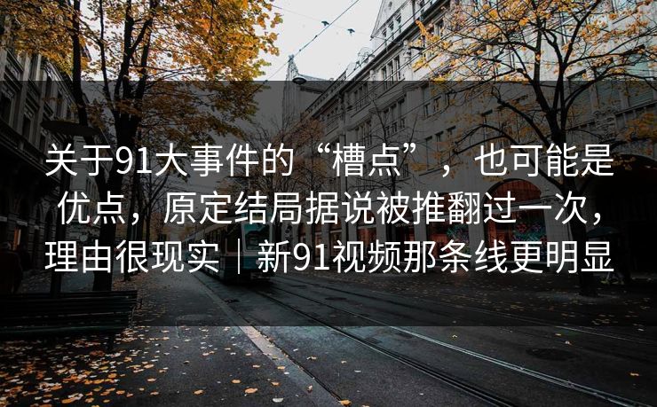 关于91大事件的“槽点”，也可能是优点，原定结局据说被推翻过一次，理由很现实｜新91视频那条线更明显