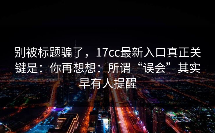 别被标题骗了，17cc最新入口真正关键是：你再想想：所谓“误会”其实早有人提醒