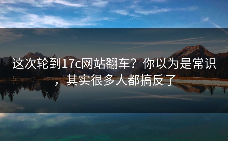这次轮到17c网站翻车？你以为是常识，其实很多人都搞反了