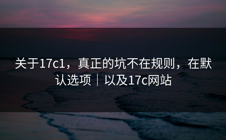 关于17c1，真正的坑不在规则，在默认选项｜以及17c网站
