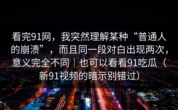 看完91网，我突然理解某种“普通人的崩溃”，而且同一段对白出现两次，意义完全不同｜也可以看看91吃瓜（新91视频的暗示别错过）