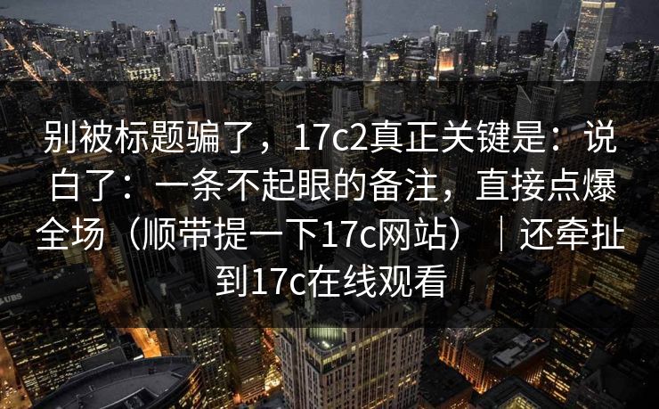 别被标题骗了，17c2真正关键是：说白了：一条不起眼的备注，直接点爆全场（顺带提一下17c网站）｜还牵扯到17c在线观看