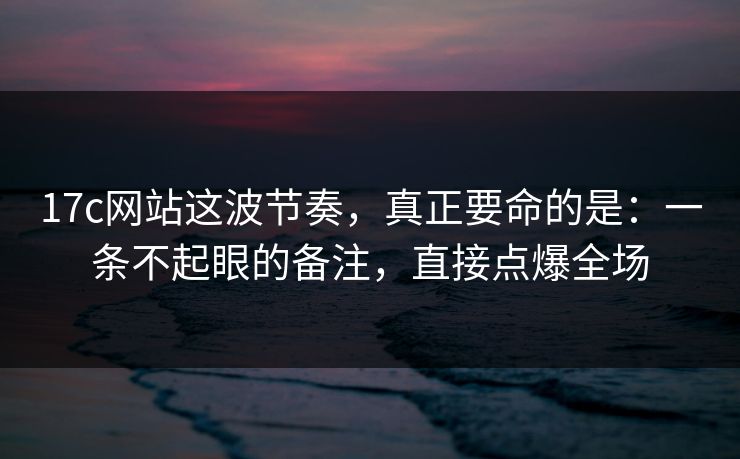 17c网站这波节奏，真正要命的是：一条不起眼的备注，直接点爆全场