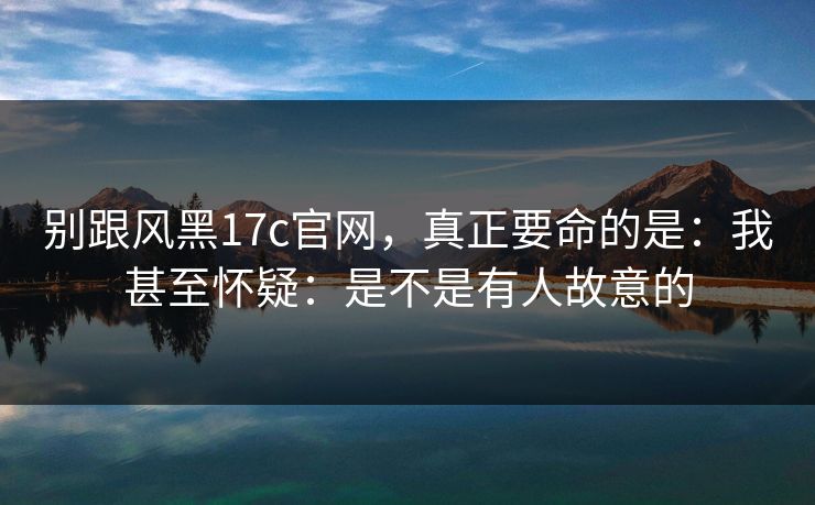 别跟风黑17c官网，真正要命的是：我甚至怀疑：是不是有人故意的