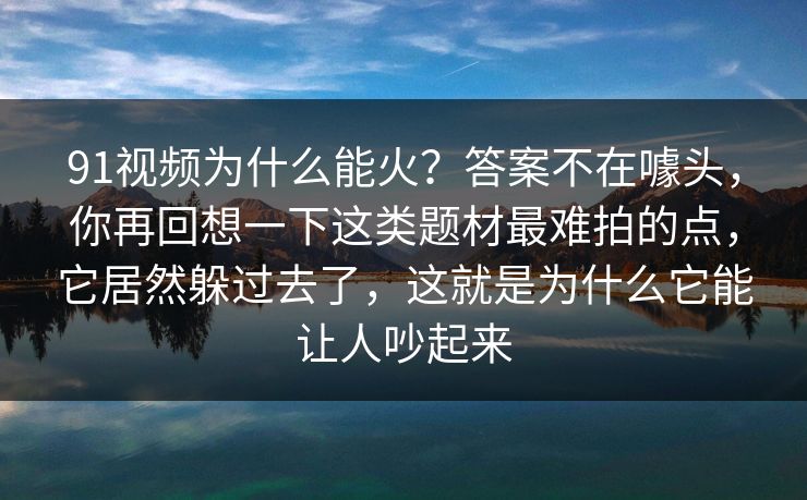 91视频为什么能火？答案不在噱头，你再回想一下这类题材最难拍的点，它居然躲过去了，这就是为什么它能让人吵起来
