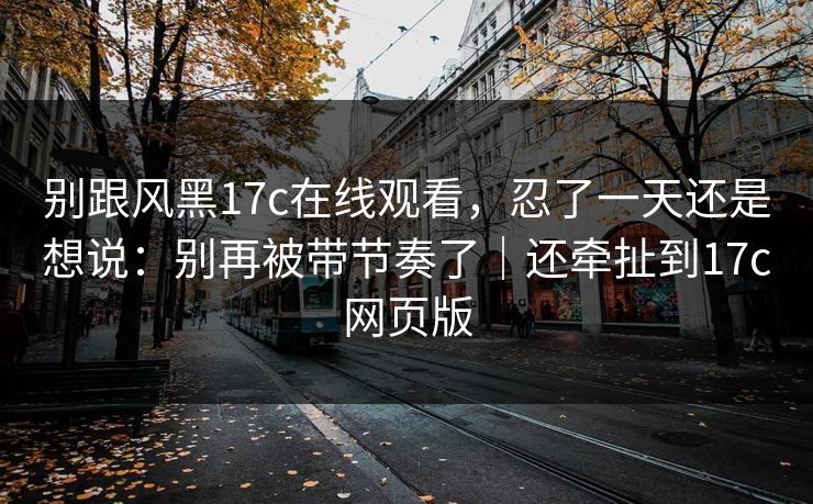 别跟风黑17c在线观看，忍了一天还是想说：别再被带节奏了｜还牵扯到17c网页版