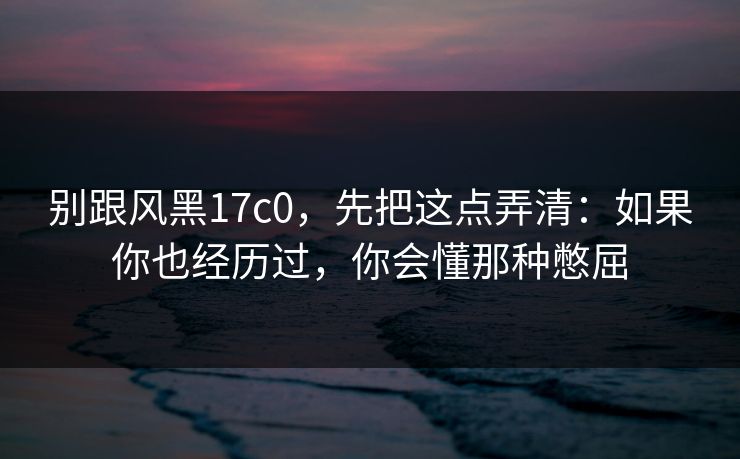 别跟风黑17c0，先把这点弄清：如果你也经历过，你会懂那种憋屈