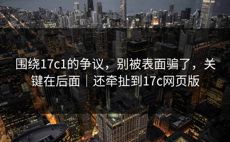 围绕17c1的争议，别被表面骗了，关键在后面｜还牵扯到17c网页版