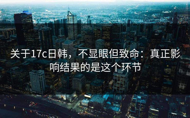 关于17c日韩，不显眼但致命：真正影响结果的是这个环节
