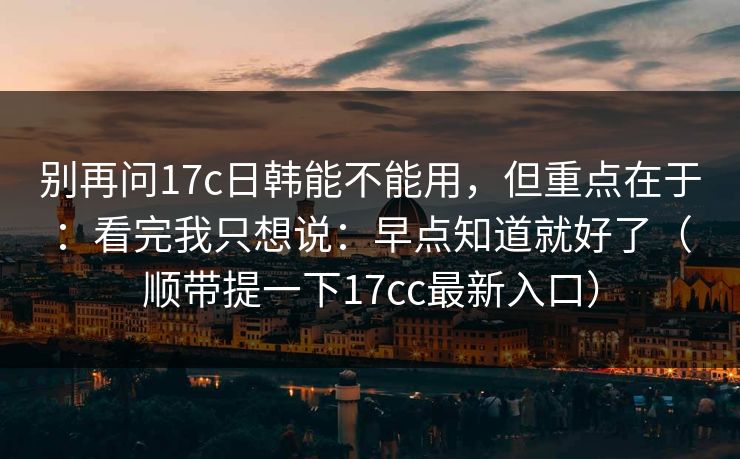 别再问17c日韩能不能用，但重点在于：看完我只想说：早点知道就好了（顺带提一下17cc最新入口）