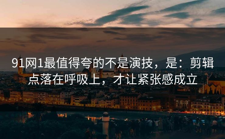 91网1最值得夸的不是演技，是：剪辑点落在呼吸上，才让紧张感成立