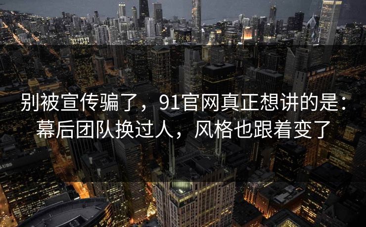 别被宣传骗了，91官网真正想讲的是：幕后团队换过人，风格也跟着变了