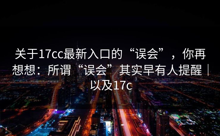关于17cc最新入口的“误会”，你再想想：所谓“误会”其实早有人提醒｜以及17c