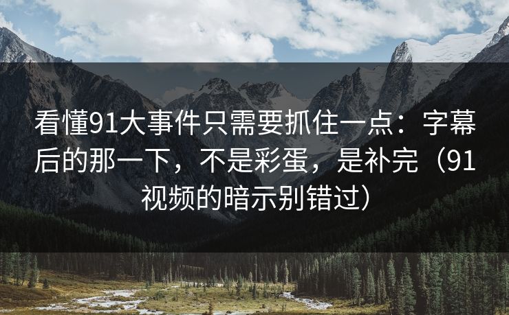 看懂91大事件只需要抓住一点：字幕后的那一下，不是彩蛋，是补完（91视频的暗示别错过）