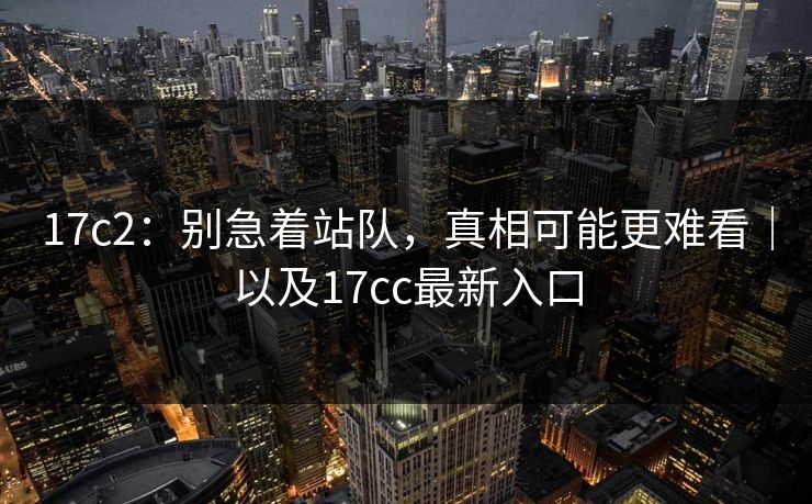 17c2：别急着站队，真相可能更难看｜以及17cc最新入口