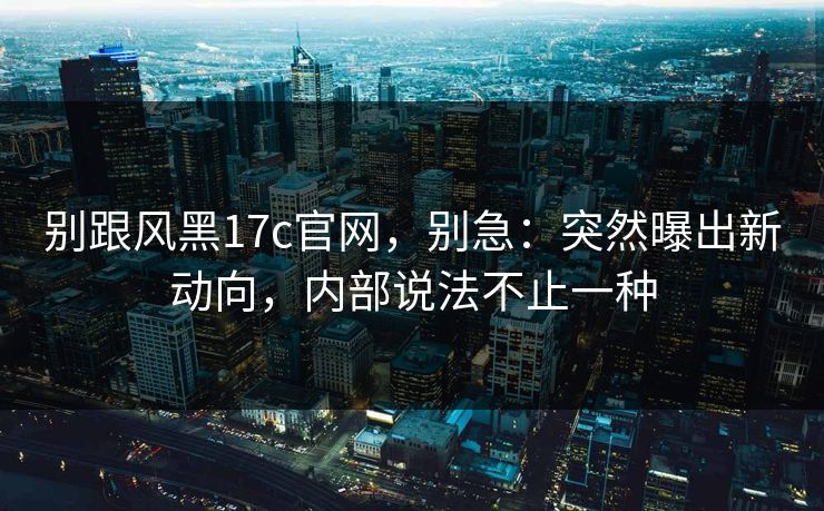 别跟风黑17c官网，别急：突然曝出新动向，内部说法不止一种