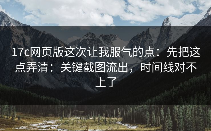 17c网页版这次让我服气的点：先把这点弄清：关键截图流出，时间线对不上了