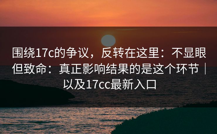 围绕17c的争议，反转在这里：不显眼但致命：真正影响结果的是这个环节｜以及17cc最新入口
