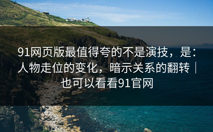91网页版最值得夸的不是演技，是：人物走位的变化，暗示关系的翻转｜也可以看看91官网