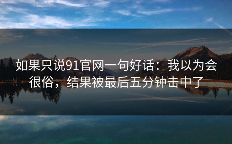 如果只说91官网一句好话：我以为会很俗，结果被最后五分钟击中了
