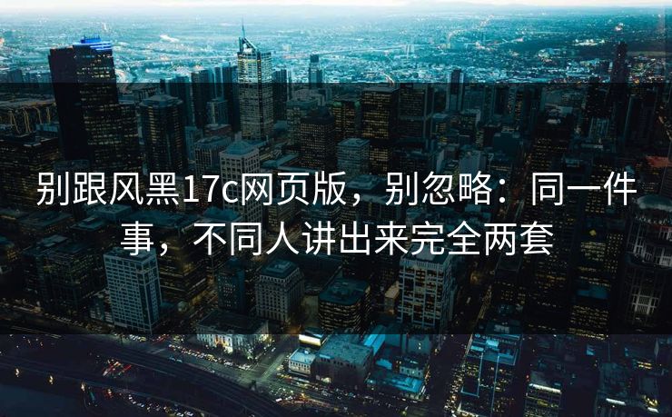 别跟风黑17c网页版，别忽略：同一件事，不同人讲出来完全两套