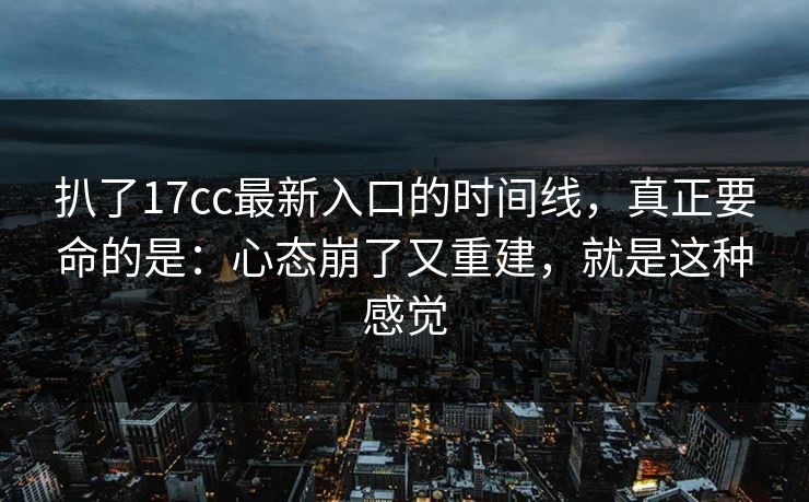 扒了17cc最新入口的时间线，真正要命的是：心态崩了又重建，就是这种感觉