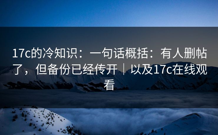 17c的冷知识：一句话概括：有人删帖了，但备份已经传开｜以及17c在线观看
