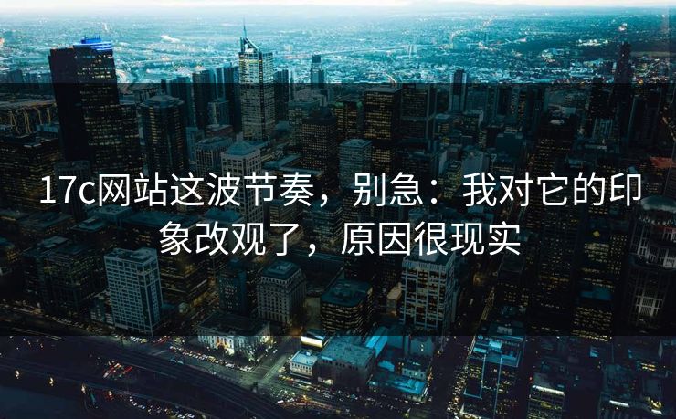 17c网站这波节奏，别急：我对它的印象改观了，原因很现实