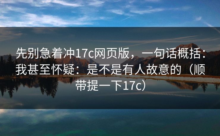 先别急着冲17c网页版，一句话概括：我甚至怀疑：是不是有人故意的（顺带提一下17c）