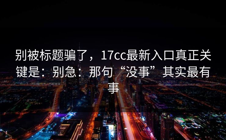 别被标题骗了，17cc最新入口真正关键是：别急：那句“没事”其实最有事