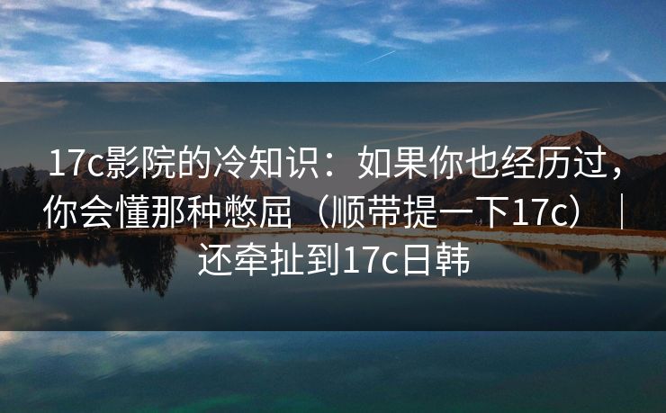 17c影院的冷知识：如果你也经历过，你会懂那种憋屈（顺带提一下17c）｜还牵扯到17c日韩