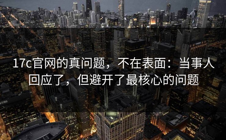 17c官网的真问题，不在表面：当事人回应了，但避开了最核心的问题