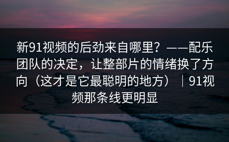 新91视频的后劲来自哪里？——配乐团队的决定，让整部片的情绪换了方向（这才是它最聪明的地方）｜91视频那条线更明显