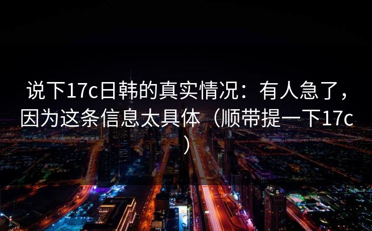 说下17c日韩的真实情况：有人急了，因为这条信息太具体（顺带提一下17c）