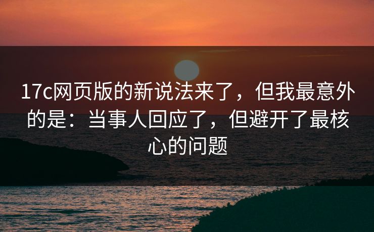 17c网页版的新说法来了，但我最意外的是：当事人回应了，但避开了最核心的问题