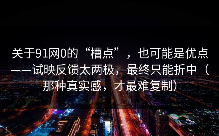 关于91网0的“槽点”，也可能是优点——试映反馈太两极，最终只能折中（那种真实感，才最难复制）