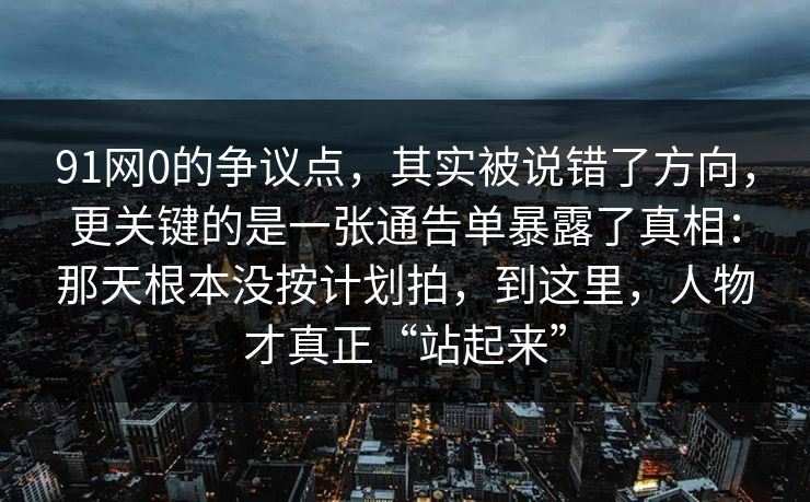 91网0的争议点，其实被说错了方向，更关键的是一张通告单暴露了真相：那天根本没按计划拍，到这里，人物才真正“站起来”  第1张