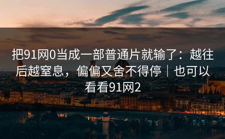 把91网0当成一部普通片就输了：越往后越窒息，偏偏又舍不得停｜也可以看看91网2
