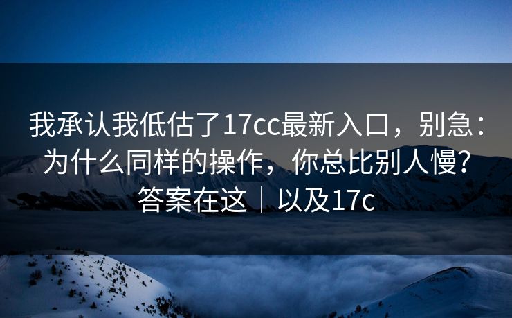 我承认我低估了17cc最新入口，别急：为什么同样的操作，你总比别人慢？答案在这｜以及17c