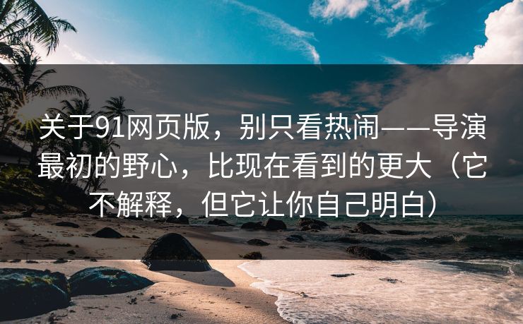关于91网页版，别只看热闹——导演最初的野心，比现在看到的更大（它不解释，但它让你自己明白）