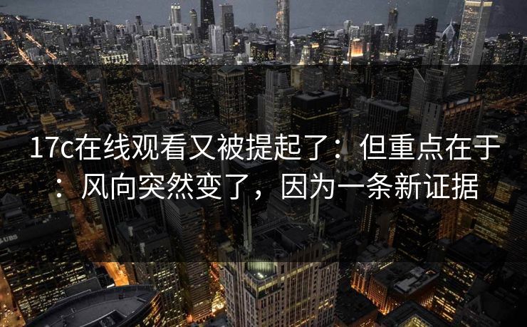 17c在线观看又被提起了：但重点在于：风向突然变了，因为一条新证据